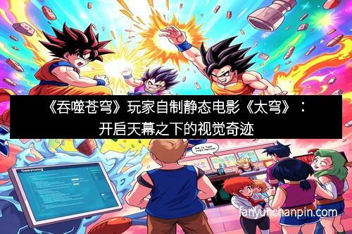 《吞噬苍穹》玩家自制静态电影《太穹》：开启天幕之下的视觉奇迹